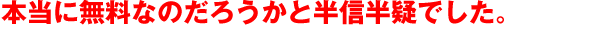 本当に無料なのだろうかと半信半疑でした。