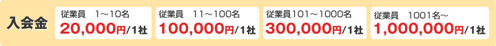入会金：従業員1～10名20,000円/1社、従業員11～100名100,000円/1社、従業員101～1000名300,000円/1社、従業員1001名～1,000,000円/1社、