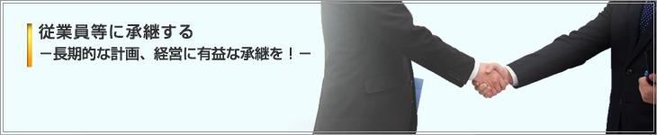 従業員等に承継する－長期的な計画、経営に有益な承継を！－