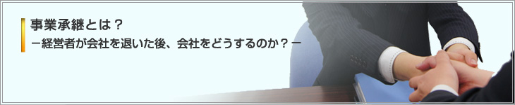 事業承継とは？－経営者が会社を退いた後、会社をどうするのか？－