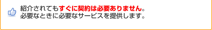 紹介されてもすぐに契約は必要ありません。必要なときに必要なサービスを提供します。