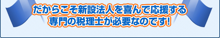 だからこそ新設法人を喜んで応援する専門の税理士が必要なのです!