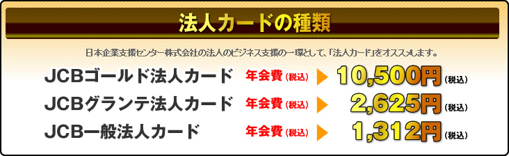 法人カードの種類　JCBゴールド法人カードは年会費10,500円、JCBグランデ法人カードは年会費2,625円、JCB一般法人カードは年会費1,312円
