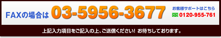 FAXの場合は03-5956-3677、お客様サポートはこちらフリーダイアル0120-955-761　上記入力項目をご記入の上、ご送信ください！お待ちしております。